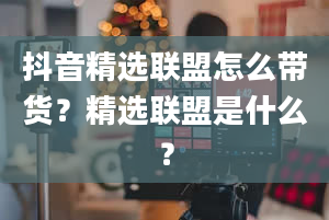 抖音精选联盟怎么带货？精选联盟是什么？