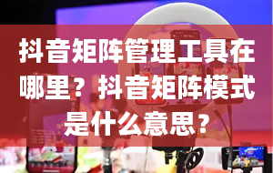 抖音矩阵管理工具在哪里？抖音矩阵模式是什么意思？