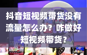 抖音短视频带货没有流量怎么办？咋做好短视频带货？