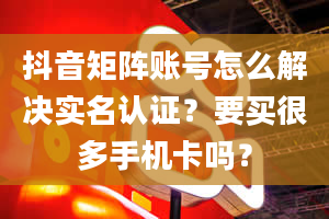 抖音矩阵账号怎么解决实名认证？要买很多手机卡吗？