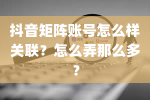 抖音矩阵账号怎么样关联？怎么弄那么多？