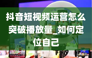 抖音短视频运营怎么突破播放量_如何定位自己