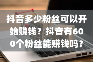 抖音多少粉丝可以开始赚钱？抖音有600个粉丝能赚钱吗？