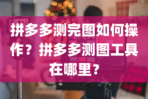 拼多多测完图如何操作？拼多多测图工具在哪里？