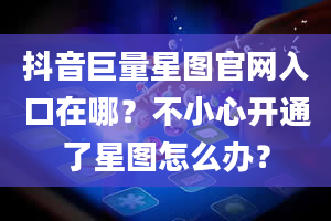 抖音巨量星图官网入口在哪？不小心开通了星图怎么办？