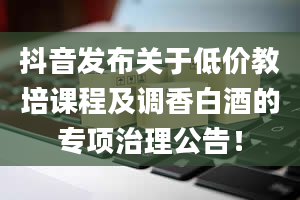 抖音发布关于低价教培课程及调香白酒的专项治理公告！