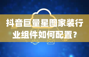 抖音巨量星图家装行业组件如何配置？