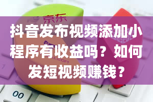 抖音发布视频添加小程序有收益吗？如何发短视频赚钱？