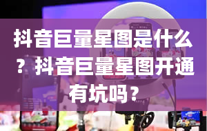 抖音巨量星图是什么？抖音巨量星图开通有坑吗？