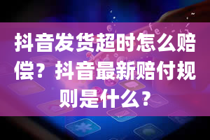 抖音发货超时怎么赔偿？抖音最新赔付规则是什么？