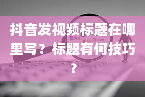 抖音发视频标题在哪里写？标题有何技巧？