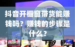 抖音开橱窗带货能赚钱吗？赚钱的步骤是什么？