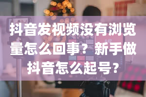 抖音发视频没有浏览量怎么回事？新手做抖音怎么起号？