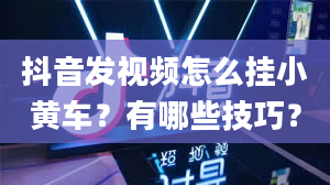 抖音发视频怎么挂小黄车？有哪些技巧？