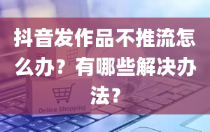 抖音发作品不推流怎么办？有哪些解决办法？