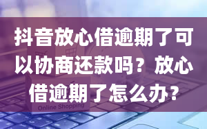 抖音放心借逾期了可以协商还款吗？放心借逾期了怎么办？