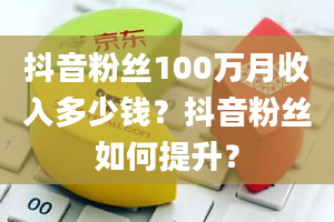 抖音粉丝100万月收入多少钱？抖音粉丝如何提升？