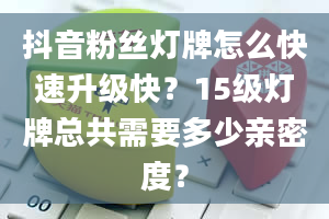 抖音粉丝灯牌怎么快速升级快？15级灯牌总共需要多少亲密度？