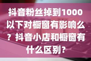 抖音粉丝掉到1000以下对橱窗有影响么？抖音小店和橱窗有什么区别？