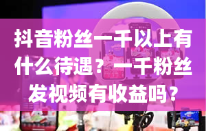 抖音粉丝一千以上有什么待遇？一千粉丝发视频有收益吗？