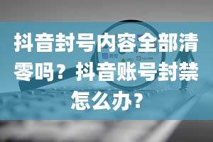 抖音封号内容全部清零吗？抖音账号封禁怎么办？