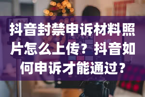 抖音封禁申诉材料照片怎么上传？抖音如何申诉才能通过？