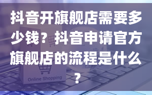 抖音开旗舰店需要多少钱？抖音申请官方旗舰店的流程是什么？