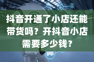 抖音开通了小店还能带货吗？开抖音小店需要多少钱？