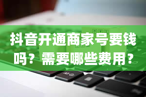 抖音开通商家号要钱吗？需要哪些费用？