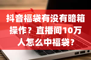 抖音福袋有没有暗箱操作？直播间10万人怎么中福袋？