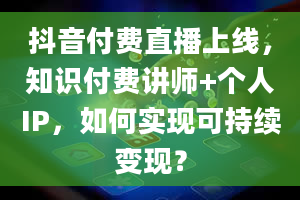 抖音付费直播上线，知识付费讲师+个人IP，如何实现可持续变现？