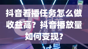 抖音看播任务怎么做收益高？抖音播放量如何变现？