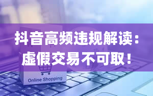 抖音高频违规解读：虚假交易不可取！