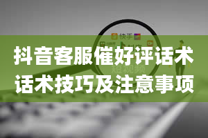 抖音客服催好评话术话术技巧及注意事项