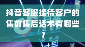 抖音客服接待客户的售前售后话术有哪些？