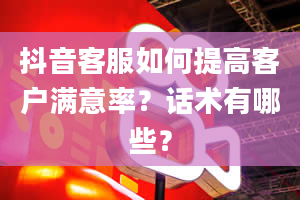 抖音客服如何提高客户满意率？话术有哪些？