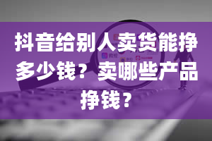 抖音给别人卖货能挣多少钱？卖哪些产品挣钱？