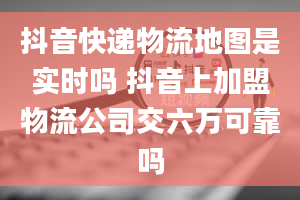 抖音快递物流地图是实时吗 抖音上加盟物流公司交六万可靠吗