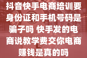 抖音快手电商培训要身份证和手机号码是骗子吗 快手发的电商说教学费交你电商赚钱是真的吗