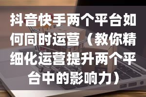 抖音快手两个平台如何同时运营（教你精细化运营提升两个平台中的影响力）