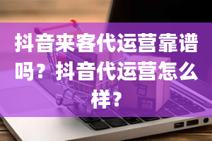 抖音来客代运营靠谱吗？抖音代运营怎么样？