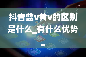 抖音蓝v黄v的区别是什么_有什么优势_