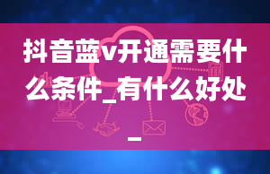 抖音蓝v开通需要什么条件_有什么好处_