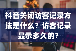 抖音关闭访客记录方法是什么？访客记录显示多久的？