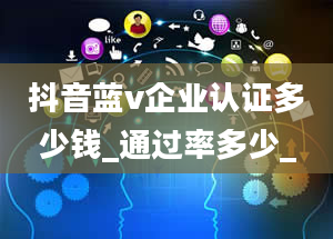 抖音蓝v企业认证多少钱_通过率多少_