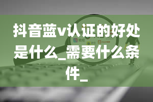 抖音蓝v认证的好处是什么_需要什么条件_