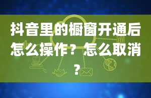 抖音里的橱窗开通后怎么操作？怎么取消？