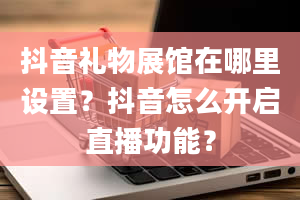 抖音礼物展馆在哪里设置？抖音怎么开启直播功能？