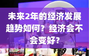 未来2年的经济发展趋势如何？经济会不会变好？