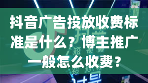 抖音广告投放收费标准是什么？博主推广一般怎么收费？